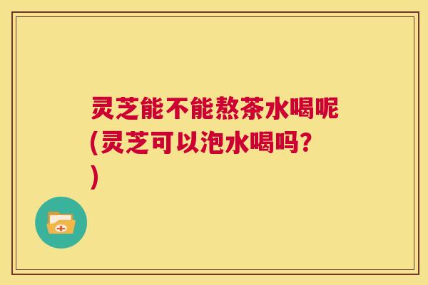 灵芝能不能熬茶水喝呢(灵芝可以泡水喝吗?) 第1张 灵芝能不能熬茶水喝呢(灵芝可以泡水喝吗?) 第1张