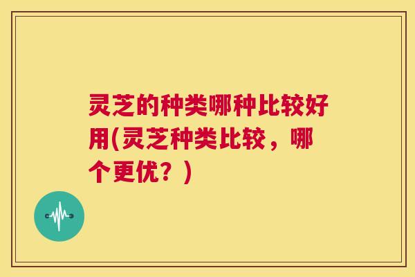 灵芝的种类哪种比较好用(灵芝种类比较,哪个更优?) 第1张 灵芝的种类哪种比较好用(灵芝种类比较,哪个更优?) 第1张