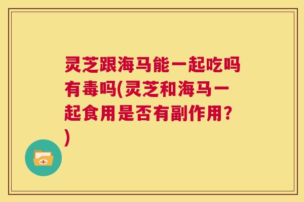 灵芝跟海马能一起吃吗有毒吗(灵芝和海马一起食用是否有副作用?) 第1张 灵芝跟海马能一起吃吗有毒吗(灵芝和海马一起食用是否有副作用?) 第1张