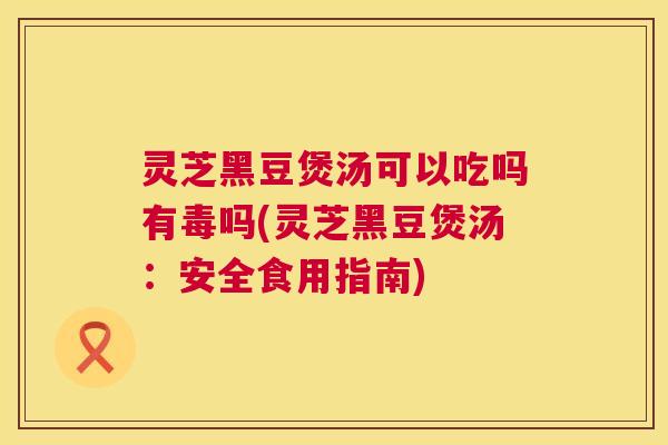 灵芝黑豆煲汤可以吃吗有毒吗(灵芝黑豆煲汤:安全食用指南) 第1张 灵芝黑豆煲汤可以吃吗有毒吗(灵芝黑豆煲汤:安全食用指南) 第1张