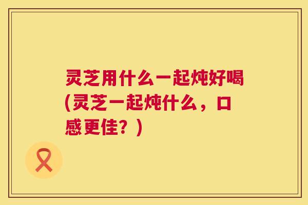 灵芝用什么一起炖好喝(灵芝一起炖什么,口感更佳?) 第1张 灵芝用什么一起炖好喝(灵芝一起炖什么,口感更佳?) 第1张