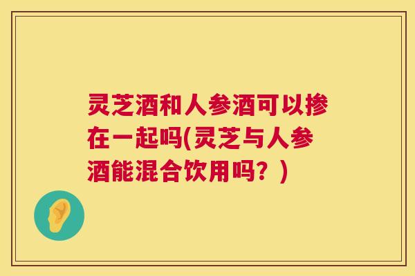 灵芝酒和人参酒可以掺在一起吗(灵芝与人参酒能混合饮用吗?) 第1张 灵芝酒和人参酒可以掺在一起吗(灵芝与人参酒能混合饮用吗?) 第1张