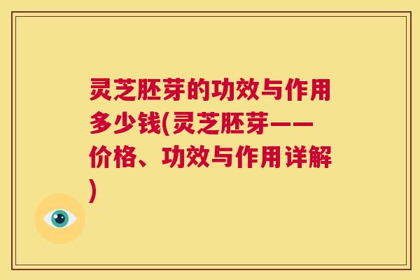 灵芝胚芽的功效与作用多少钱(灵芝胚芽——价格、功效与作用详解) 第1张 灵芝胚芽的功效与作用多少钱(灵芝胚芽——价格、功效与作用详解) 第1张