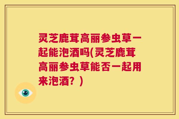 灵芝鹿茸高丽参虫草一起能泡酒吗(灵芝鹿茸高丽参虫草能否一起用来泡酒?) 第1张 灵芝鹿茸高丽参虫草一起能泡酒吗(灵芝鹿茸高丽参虫草能否一起用来泡酒?) 第1张
