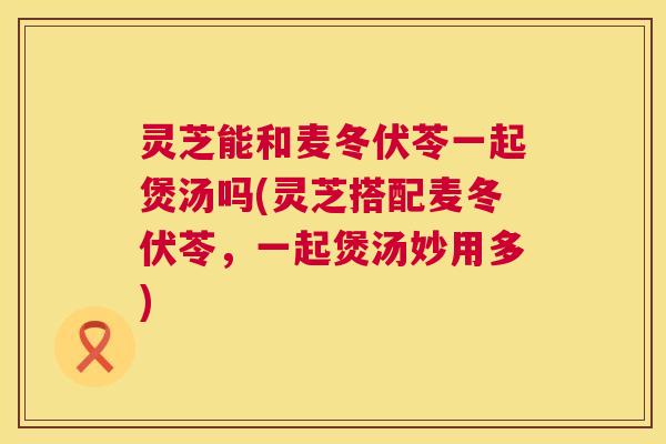 灵芝能和麦冬伏苓一起煲汤吗(灵芝搭配麦冬伏苓,一起煲汤妙用多) 第1张 灵芝能和麦冬伏苓一起煲汤吗(灵芝搭配麦冬伏苓,一起煲汤妙用多) 第1张