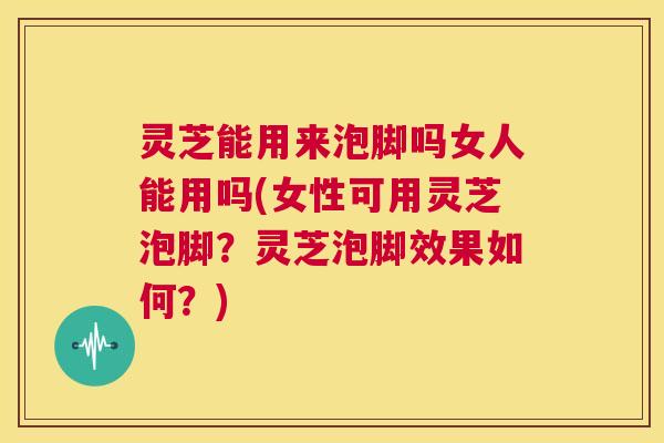 灵芝能用来泡脚吗女人能用吗(女性可用灵芝泡脚?灵芝泡脚效果如何?) 第1张 灵芝能用来泡脚吗女人能用吗(女性可用灵芝泡脚?灵芝泡脚效果如何?) 第1张