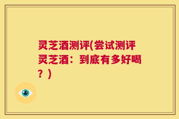 灵芝酒测评(尝试测评灵芝酒:到底有多好喝?) 第1张 灵芝酒测评(尝试测评灵芝酒:到底有多好喝?) 第1张