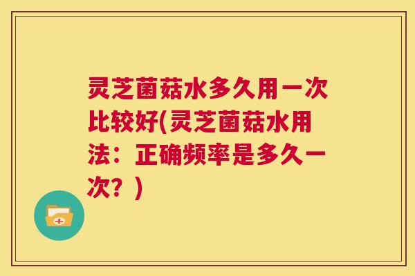 灵芝菌菇水多久用一次比较好(灵芝菌菇水用法:正确频率是多久一次?) 第1张 灵芝菌菇水多久用一次比较好(灵芝菌菇水用法:正确频率是多久一次?) 第1张