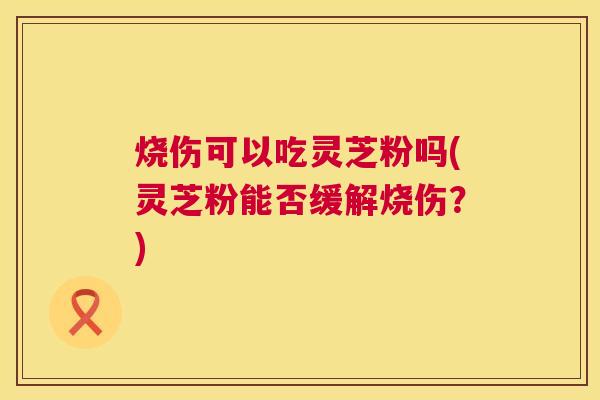 烧伤可以吃灵芝粉吗(灵芝粉能否缓解烧伤?) 第1张 烧伤可以吃灵芝粉吗(灵芝粉能否缓解烧伤?) 第1张