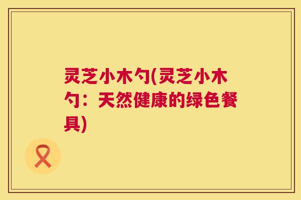 灵芝小木勺(灵芝小木勺:天然健康的绿色餐具) 第1张 灵芝小木勺(灵芝小木勺:天然健康的绿色餐具) 第1张