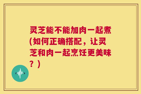 灵芝能不能加肉一起煮(如何正确搭配,让灵芝和肉一起烹饪更美味?) 第1张 灵芝能不能加肉一起煮(如何正确搭配,让灵芝和肉一起烹饪更美味?) 第1张
