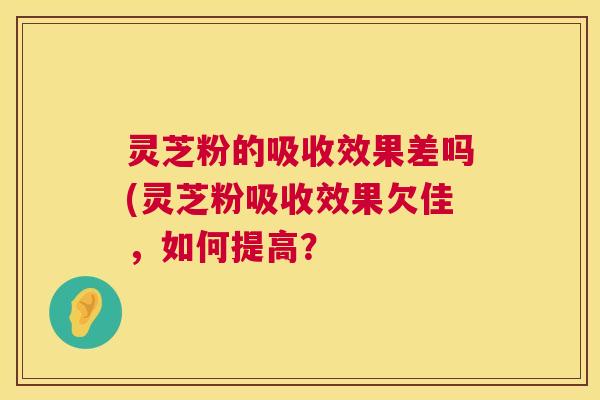 灵芝粉的吸收效果差吗(灵芝粉吸收效果欠佳,如何提高? 第1张 灵芝粉的吸收效果差吗(灵芝粉吸收效果欠佳,如何提高? 第1张