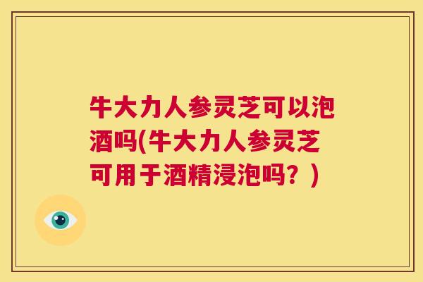 牛大力人参灵芝可以泡酒吗(牛大力人参灵芝可用于酒精浸泡吗？)  第1张