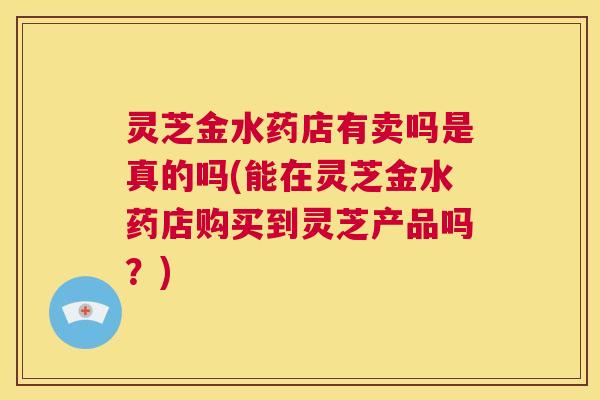 灵芝金水药店有卖吗是真的吗(能在灵芝金水药店购买到灵芝产品吗？)  第1张
