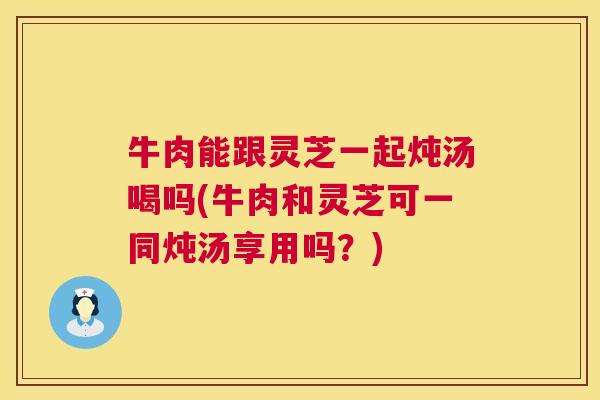 牛肉能跟灵芝一起炖汤喝吗(牛肉和灵芝可一同炖汤享用吗?) 第1张 牛肉能跟灵芝一起炖汤喝吗(牛肉和灵芝可一同炖汤享用吗?) 第1张