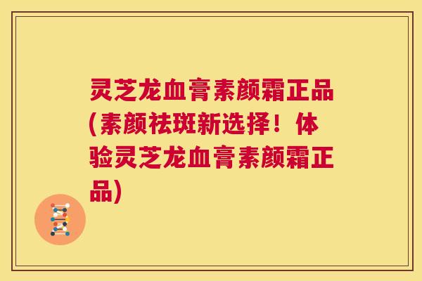 灵芝龙血膏素颜霜正品(素颜祛斑新选择!体验灵芝龙血膏素颜霜正品) 第1张 灵芝龙血膏素颜霜正品(素颜祛斑新选择!体验灵芝龙血膏素颜霜正品) 第1张