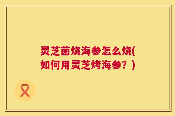 灵芝菌烧海参怎么烧(如何用灵芝烤海参?) 第1张 灵芝菌烧海参怎么烧(如何用灵芝烤海参?) 第1张