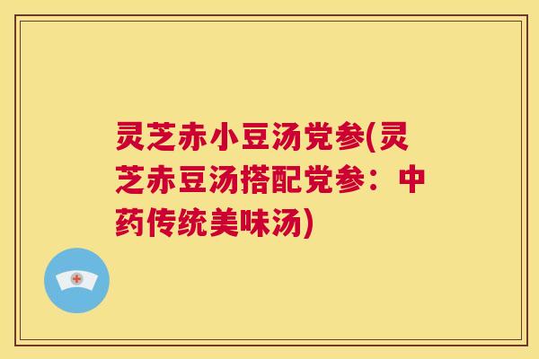 灵芝赤小豆汤党参(灵芝赤豆汤搭配党参:中药传统美味汤) 第1张 灵芝赤小豆汤党参(灵芝赤豆汤搭配党参:中药传统美味汤) 第1张