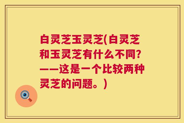 白灵芝玉灵芝(白灵芝和玉灵芝有什么不同?——这是一个比较两种灵芝的问题。) 第1张 白灵芝玉灵芝(白灵芝和玉灵芝有什么不同?——这是一个比较两种灵芝的问题。) 第1张