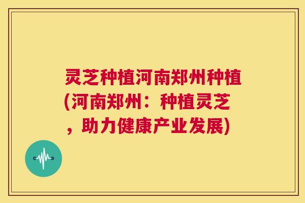 灵芝种植河南郑州种植(河南郑州:种植灵芝,助力健康产业发展) 第1张 灵芝种植河南郑州种植(河南郑州:种植灵芝,助力健康产业发展) 第1张