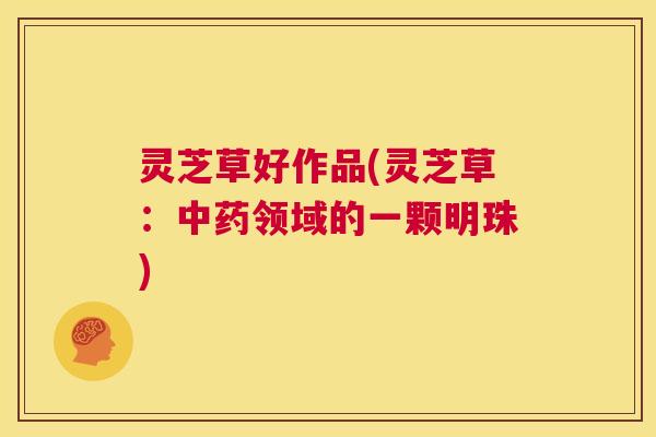 灵芝草好作品(灵芝草:中药领域的一颗明珠) 第1张 灵芝草好作品(灵芝草:中药领域的一颗明珠) 第1张