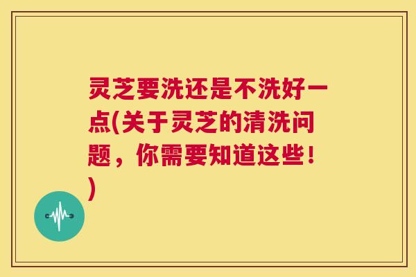 灵芝要洗还是不洗好一点(关于灵芝的清洗问题,你需要知道这些!) 第1张 灵芝要洗还是不洗好一点(关于灵芝的清洗问题,你需要知道这些!) 第1张