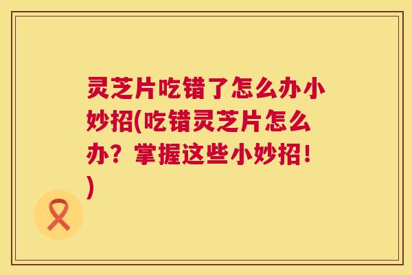 灵芝片吃错了怎么办小妙招(吃错灵芝片怎么办?掌握这些小妙招!) 第1张 灵芝片吃错了怎么办小妙招(吃错灵芝片怎么办?掌握这些小妙招!) 第1张