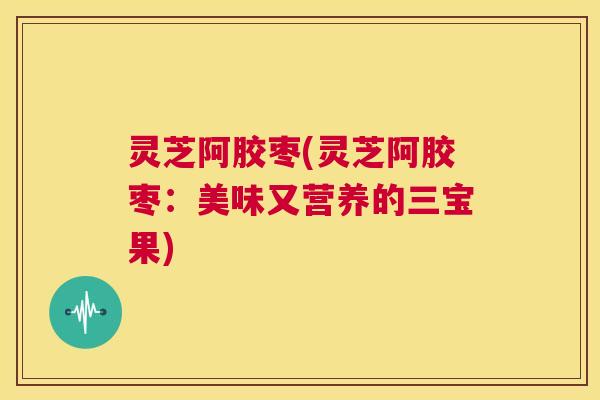 灵芝阿胶枣(灵芝阿胶枣:美味又营养的三宝果) 第1张 灵芝阿胶枣(灵芝阿胶枣:美味又营养的三宝果) 第1张