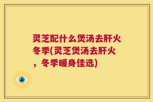 灵芝配什么煲汤去肝火冬季(灵芝煲汤去肝火，冬季暖身佳选)  第1张