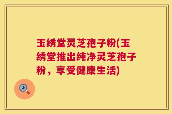 玉绣堂灵芝孢子粉(玉绣堂推出纯净灵芝孢子粉,享受健康生活) 第1张 玉绣堂灵芝孢子粉(玉绣堂推出纯净灵芝孢子粉,享受健康生活) 第1张