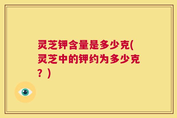 灵芝钾含量是多少克(灵芝中的钾约为多少克？)  第1张
