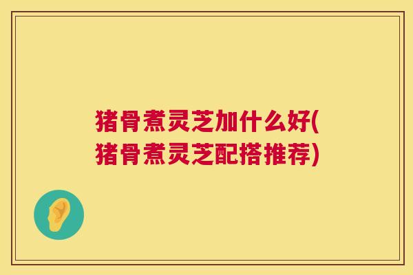 猪骨煮灵芝加什么好(猪骨煮灵芝配搭推荐) 第1张 猪骨煮灵芝加什么好(猪骨煮灵芝配搭推荐) 第1张