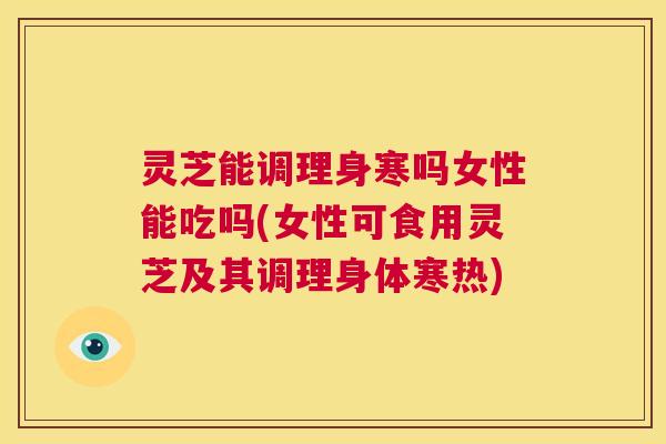 灵芝能调理身寒吗女性能吃吗(女性可食用灵芝及其调理身体寒热)  第1张