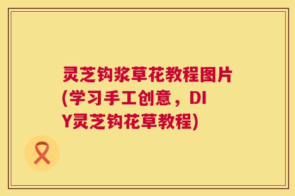 灵芝钩浆草花教程图片(学习手工创意,DIY灵芝钩花草教程) 第1张 灵芝钩浆草花教程图片(学习手工创意,DIY灵芝钩花草教程) 第1张