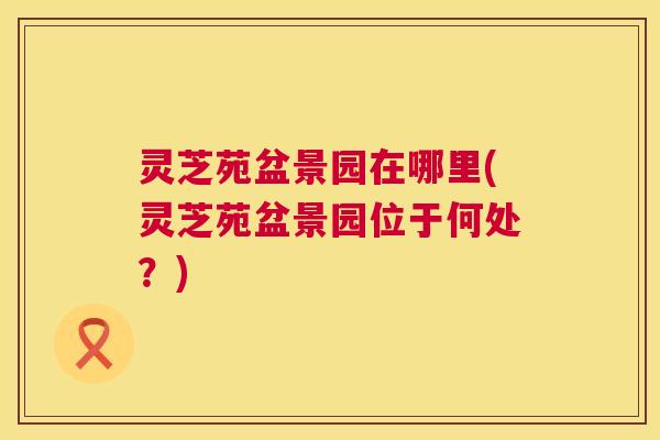 灵芝苑盆景园在哪里(灵芝苑盆景园位于何处?) 第1张 灵芝苑盆景园在哪里(灵芝苑盆景园位于何处?) 第1张