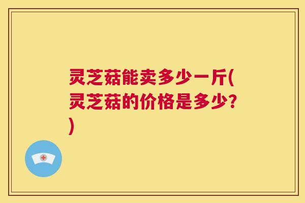 灵芝菇能卖多少一斤(灵芝菇的价格是多少?) 第1张 灵芝菇能卖多少一斤(灵芝菇的价格是多少?) 第1张