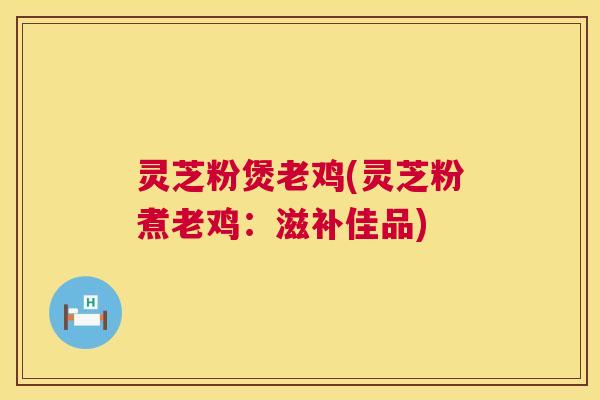 灵芝粉煲老鸡(灵芝粉煮老鸡:滋补佳品) 第1张 灵芝粉煲老鸡(灵芝粉煮老鸡:滋补佳品) 第1张