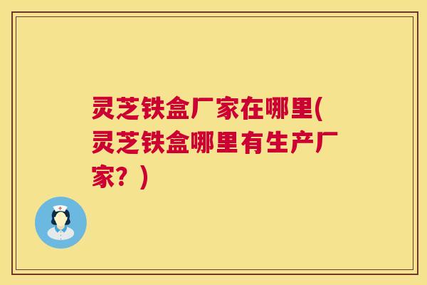 灵芝铁盒厂家在哪里(灵芝铁盒哪里有生产厂家？)  第1张