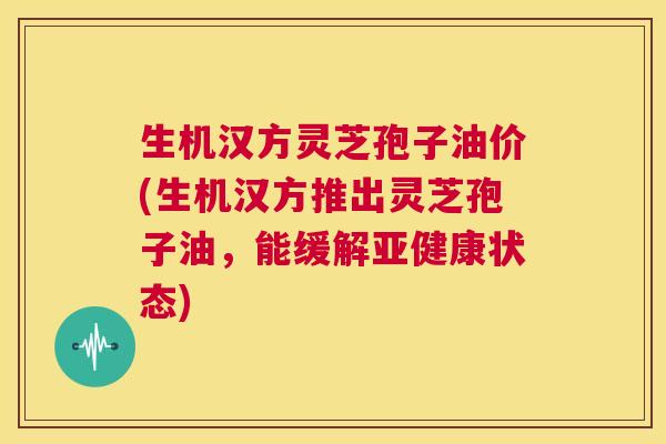 生机汉方灵芝孢子油价(生机汉方推出灵芝孢子油,能缓解亚健康状态) 第1张 生机汉方灵芝孢子油价(生机汉方推出灵芝孢子油,能缓解亚健康状态) 第1张