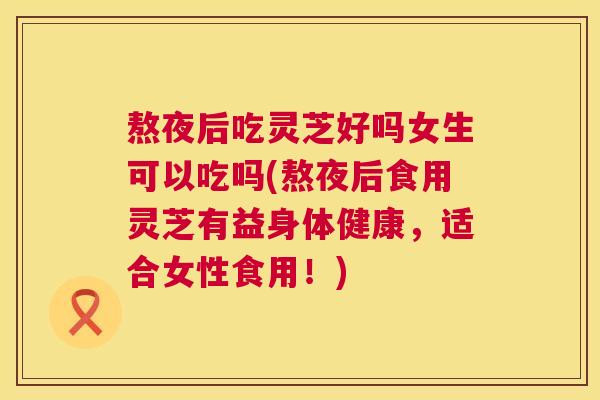 熬夜后吃灵芝好吗女生可以吃吗(熬夜后食用灵芝有益身体健康，适合女性食用！)  第1张