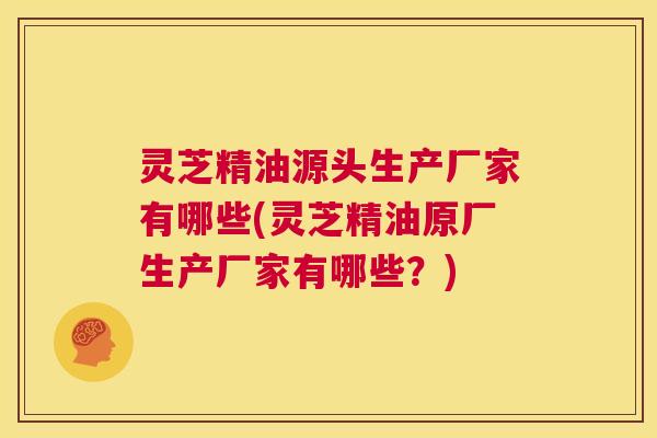 灵芝精油源头生产厂家有哪些(灵芝精油原厂生产厂家有哪些?) 第1张 灵芝精油源头生产厂家有哪些(灵芝精油原厂生产厂家有哪些?) 第1张