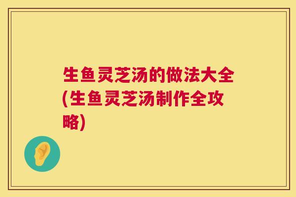 生鱼灵芝汤的做法大全(生鱼灵芝汤制作全攻略) 第1张 生鱼灵芝汤的做法大全(生鱼灵芝汤制作全攻略) 第1张