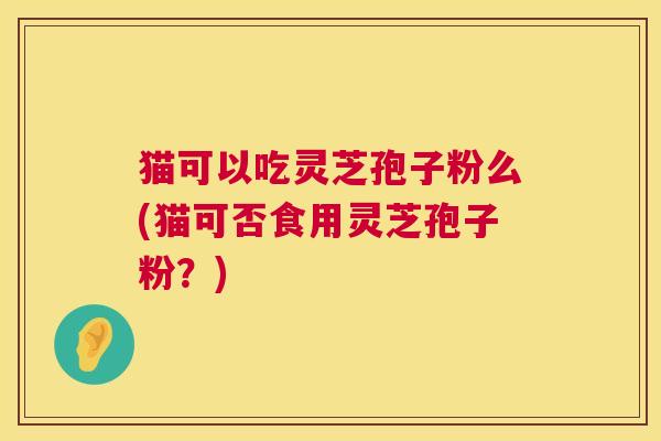 猫可以吃灵芝孢子粉么(猫可否食用灵芝孢子粉?) 第1张 猫可以吃灵芝孢子粉么(猫可否食用灵芝孢子粉?) 第1张