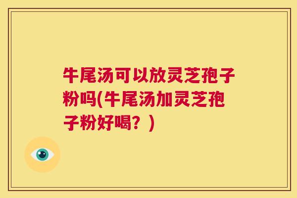 牛尾汤可以放灵芝孢子粉吗(牛尾汤加灵芝孢子粉好喝?) 第1张 牛尾汤可以放灵芝孢子粉吗(牛尾汤加灵芝孢子粉好喝?) 第1张