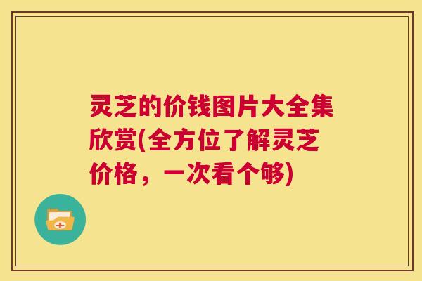 灵芝的价钱图片大全集欣赏(全方位了解灵芝价格，一次看个够)  第1张