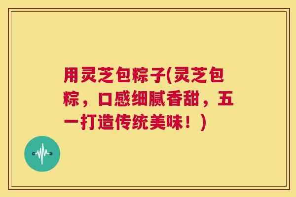 用灵芝包粽子(灵芝包粽,口感细腻香甜,五一打造传统美味!) 第1张 用灵芝包粽子(灵芝包粽,口感细腻香甜,五一打造传统美味!) 第1张