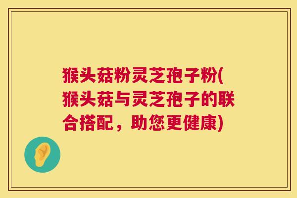 猴头菇粉灵芝孢子粉(猴头菇与灵芝孢子的联合搭配，助您更健康)  第1张