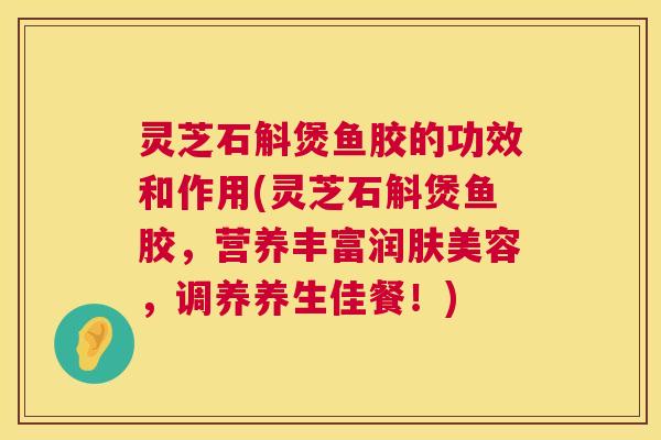 灵芝石斛煲鱼胶的功效和作用(灵芝石斛煲鱼胶,营养丰富润肤美容,调养养生佳餐!) 第1张 灵芝石斛煲鱼胶的功效和作用(灵芝石斛煲鱼胶,营养丰富润肤美容,调养养生佳餐!) 第1张