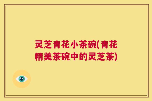 灵芝青花小茶碗(青花精美茶碗中的灵芝茶)  第1张