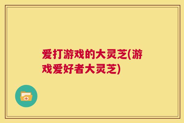 爱打游戏的大灵芝(游戏爱好者大灵芝)  第1张